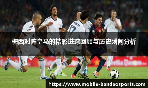 梅西对阵皇马的精彩进球回顾与历史瞬间分析