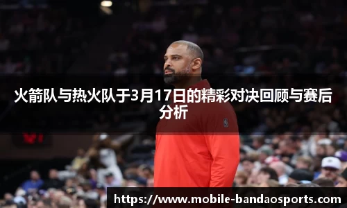 火箭队与热火队于3月17日的精彩对决回顾与赛后分析